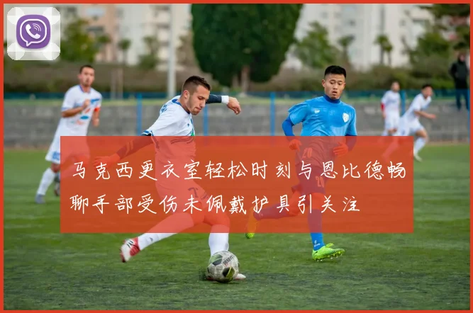 马克西更衣室轻松时刻与恩比德畅聊手部受伤未佩戴护具引关注