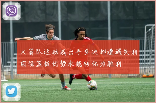 火箭队运动战出手多次却遭遇失利前场篮板优势未能转化为胜利