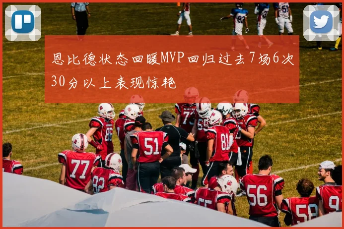 恩比德状态回暖MVP回归过去7场6次30分以上表现惊艳