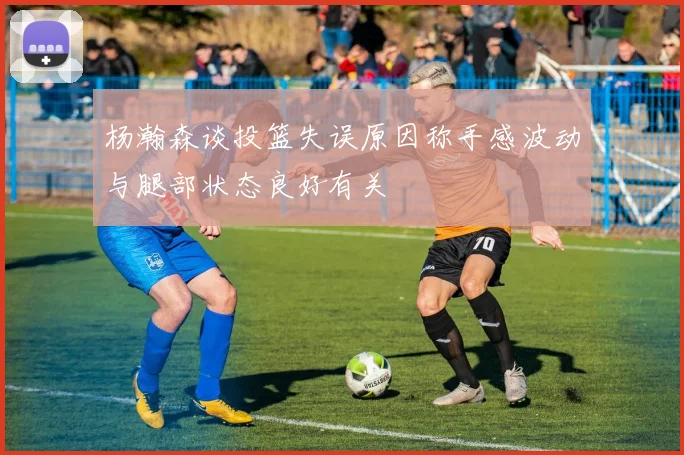 杨瀚森谈投篮失误原因称手感波动与腿部状态良好有关