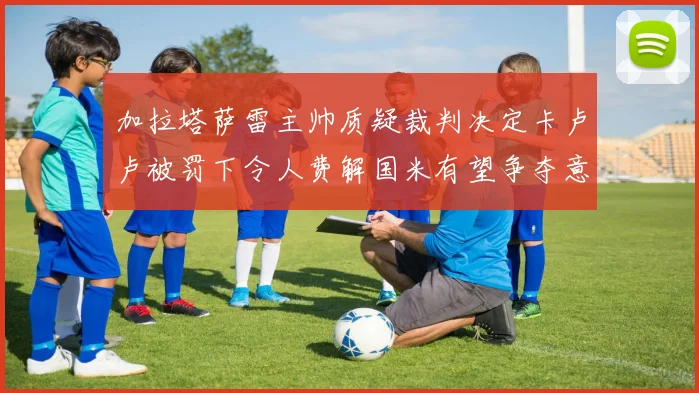 加拉塔萨雷主帅质疑裁判决定卡卢卢被罚下令人费解国米有望争夺意甲冠军