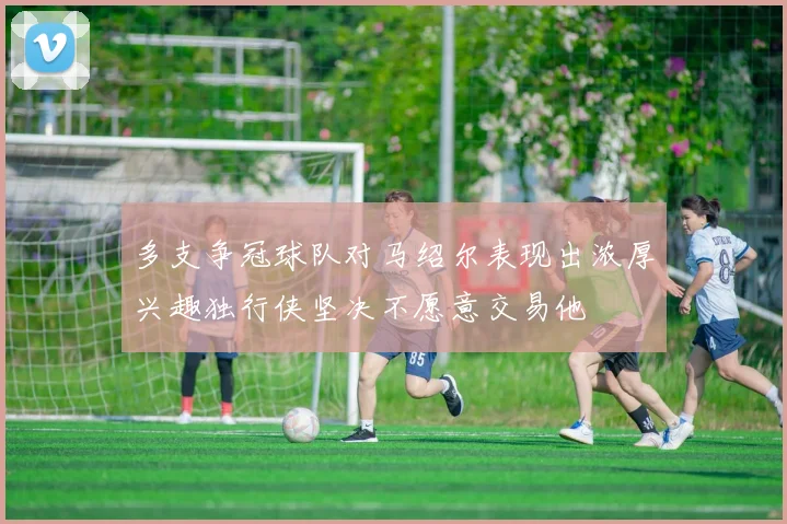 多支争冠球队对马绍尔表现出浓厚兴趣独行侠坚决不愿意交易他