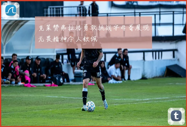 克莱赞弗拉格勇敢挑战字母哥展现无畏精神令人钦佩
