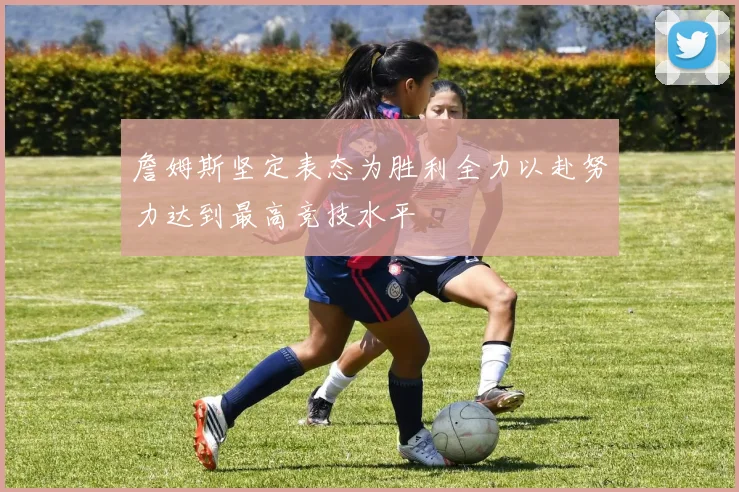 詹姆斯坚定表态为胜利全力以赴努力达到最高竞技水平