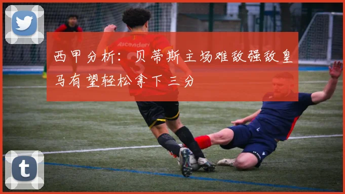 西甲分析：贝蒂斯主场难敌强敌皇马有望轻松拿下三分