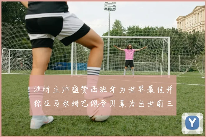 沙特主帅盛赞西班牙为世界最佳并称亚马尔姆巴佩登贝莱为当世前三球员