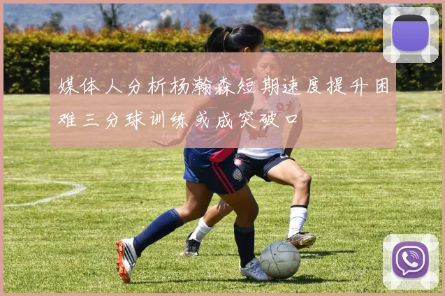 媒体人分析杨瀚森短期速度提升困难三分球训练或成突破口
