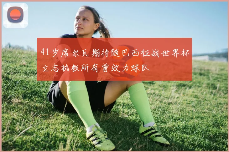 41岁席尔瓦期待随巴西征战世界杯立志执教所有曾效力球队