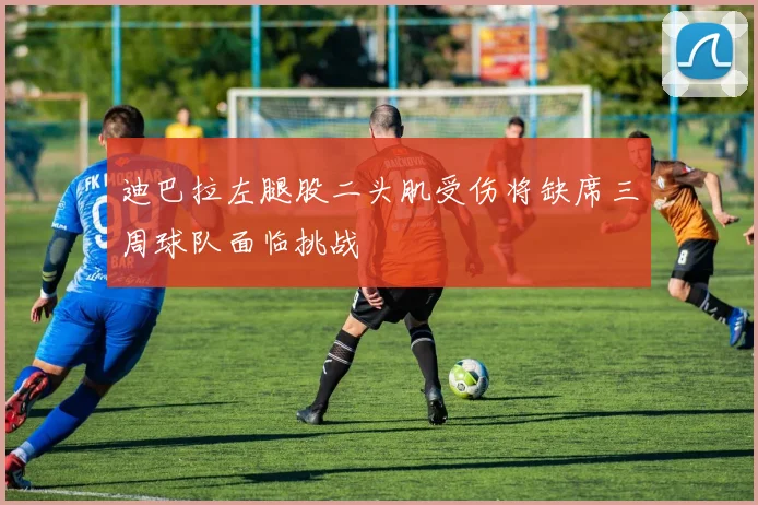 迪巴拉左腿股二头肌受伤将缺席三周球队面临挑战