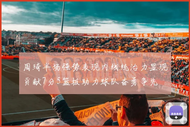 周琦半场强势表现内线统治力显现贡献7分5篮板助力球队奋勇争先