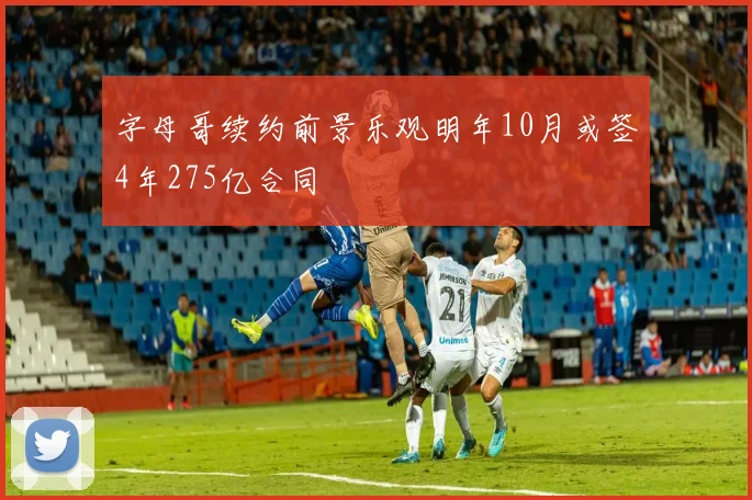 字母哥续约前景乐观明年10月或签4年275亿合同