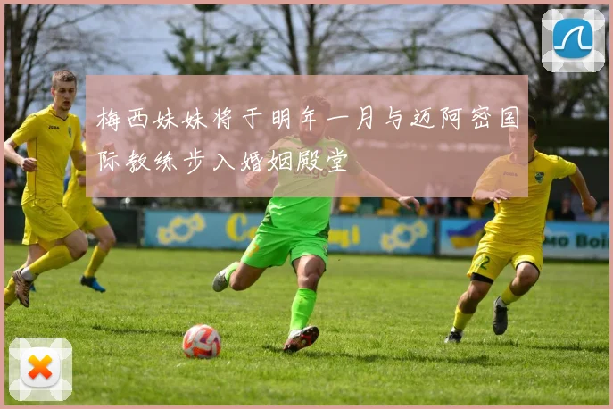 梅西妹妹将于明年一月与迈阿密国际教练步入婚姻殿堂