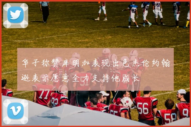 华子称赞库明加表现出色杰伦约翰逊表示愿意全力支持他成长