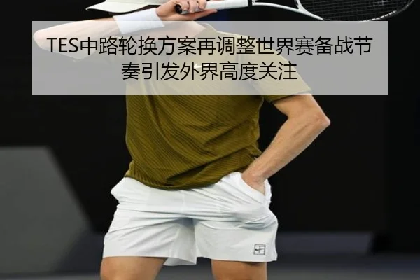 TES中路轮换方案再调整世界赛备战节奏引发外界高度关注